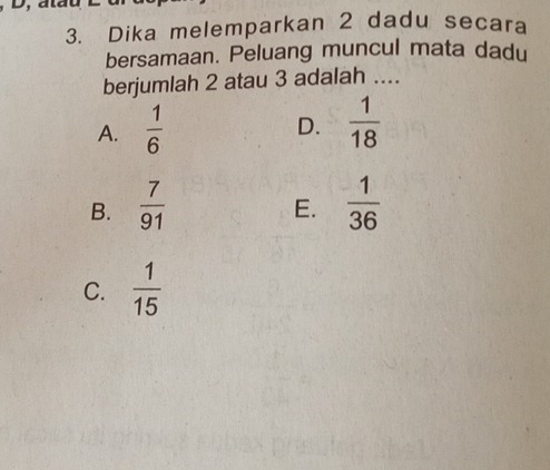 Dika melemparkan 2 dadu secara
bersamaan. Peluang muncul mata dadu
berjumlah 2 atau 3 adalah ....
A.  1/6   1/18 
D.
B.  7/91   1/36 
E.
C.  1/15 