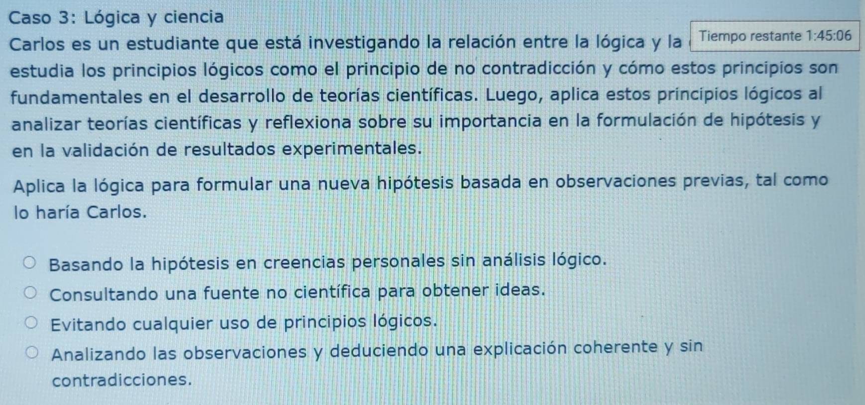 Caso 3: Lógica y ciencia
Carlos es un estudiante que está investigando la relación entre la lógica y la Tiempo restante 1:45:06
estudia los principios lógicos como el principio de no contradicción y cómo estos principios son
fundamentales en el desarrollo de teorías científicas. Luego, aplica estos principios lógicos al
analizar teorías científicas y reflexiona sobre su importancia en la formulación de hipótesis y
en la validación de resultados experimentales.
Aplica la lógica para formular una nueva hipótesis basada en observaciones previas, tal como
lo haría Carlos.
Basando la hipótesis en creencias personales sin análisis lógico.
Consultando una fuente no científica para obtener ideas.
Evitando cualquier uso de principios lógicos.
Analizando las observaciones y deduciendo una explicación coherente y sin
contradicciones.