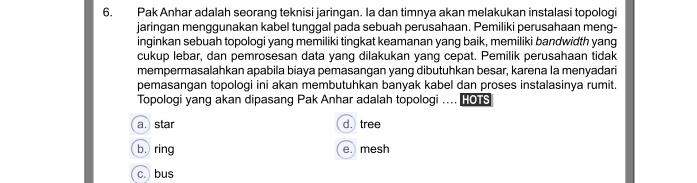 Pak Anhar adalah seorang teknisi jaringan. Ia dan timnya akan melakukan instalasi topologi
jaringan menggunakan kabel tunggal pada sebuah perusahaan. Pemiliki perusahaan meng-
inginkan sebuah topologi yang memiliki tingkat keamanan yang baik, memiliki bandwidth yang
cukup lebar, dan pemrosesan data yang dilakukan yang cepat. Pemilik perusahaan tidak
mempermasalahkan apabila biaya pemasangan yang dibutuhkan besar, karena la menyadari
pemasangan topologi ini akan membutuhkan banyak kabel dan proses instalasinya rumit.
Topologi yang akan dipasang Pak Anhar adalah topologi .... HOS
a.star d. tree
b. ring e. mesh
c. bus