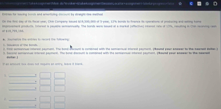 mstakeAssignment/takeAssignmentMain.do?invoker=&takeAssignmentSessionLocator=assignment-take&inprogress=fals= 
Entries for issuing bonds and amortizing discount by straight-line method 
On the first day of its fiscal year; Chin Company issued $19,500,000 of 5-year; 12% bonds to finance its operations of producing and selling home 
improvement products. Interest is payable semiannually. The bonds were issued at a market (effective) interest rate of 13%, resulting in Chin receiving cash 
of $18,799,166. 
a、 Journalize the entries to record the following: 
1. Issuance of the bonds. 
2. First semiannual interest payment. The bond discount is combined with the semiannual interest payment. (Round your answer to the nearest doliar.) 
3. Second semiannual interest payment. The bond discount is combined with the semiannual interest payment. (Round your answer to the nearest 
dollar.) 
If an amount box does not require an entry, leave it blank. 
1. 
2.