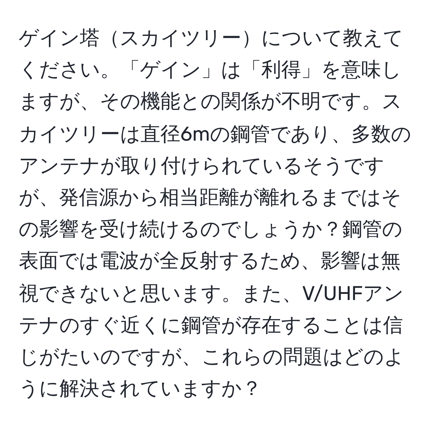 ゲイン塔スカイツリーについて教えてください。「ゲイン」は「利得」を意味しますが、その機能との関係が不明です。スカイツリーは直径6mの鋼管であり、多数のアンテナが取り付けられているそうですが、発信源から相当距離が離れるまではその影響を受け続けるのでしょうか？鋼管の表面では電波が全反射するため、影響は無視できないと思います。また、V/UHFアンテナのすぐ近くに鋼管が存在することは信じがたいのですが、これらの問題はどのように解決されていますか？