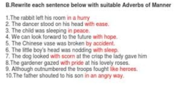 Rewrite each sentence below with suitable Adverbs of Manner 
1.The rabbit left his room in a hurry 
2. The dancer stood on his head with ease. 
3. The child was sleeping in peace. 
4. We can look forward to the future with hope 
5. The Chinese vase was broken by accident. 
6. The little boy's head was nodding with sleep. 
7. The dog looked with scorn at the crisp the lady gave him 
8.The gardener gazed with pride at his lovely roses. 
9. Although outnumbered the troops fought like heroes. 
10.The father shouted to his son in an angry way.