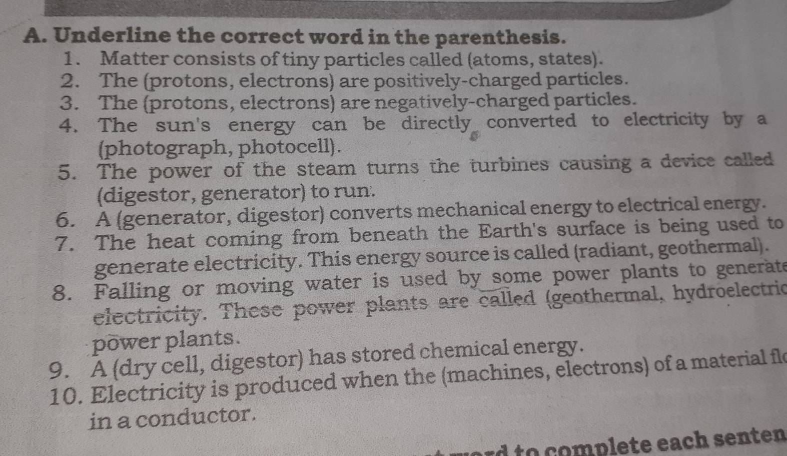 Underline the correct word in the parenthesis. 
1. Matter consists of tiny particles called (atoms, states). 
2. The (protons, electrons) are positively-charged particles. 
3. The (protons, electrons) are negatively-charged particles. 
4. The sun's energy can be directly converted to electricity by a 
(photograph, photocell). 
5. The power of the steam turns the turbines causing a device called 
(digestor, generator) to run. 
6. A (generator, digestor) converts mechanical energy to electrical energy. 
7. The heat coming from beneath the Earth's surface is being used to 
generate electricity. This energy source is called (radiant, geothermal). 
8. Falling or moving water is used by some power plants to generate 
electricity. These power plants are called (geothermal, hydroelectric 
power plants. 
9. A (dry cell, digestor) has stored chemical energy. 
10. Electricity is produced when the (machines, electrons) of a material fle 
in a conductor. 
d to omplete each senten