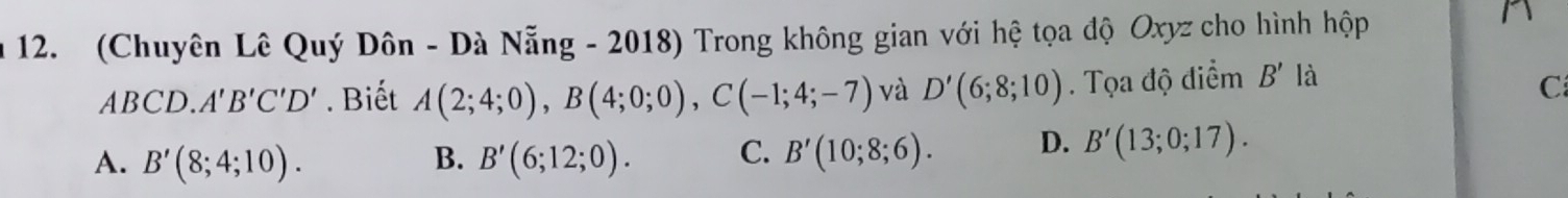 (Chuyên Lê Quý Dôn - Dà Nẵng - 2018) Trong không gian với hệ tọa độ Oxyz cho hình hộp
^
ABCD. A'B'C'D'. Biết A(2;4;0), B(4;0;0), C(-1;4;-7) và D'(6;8;10). Tọa độ điểm B' là
C
A. B'(8;4;10). B. B'(6;12;0). C. B'(10;8;6). D. B'(13;0;17).