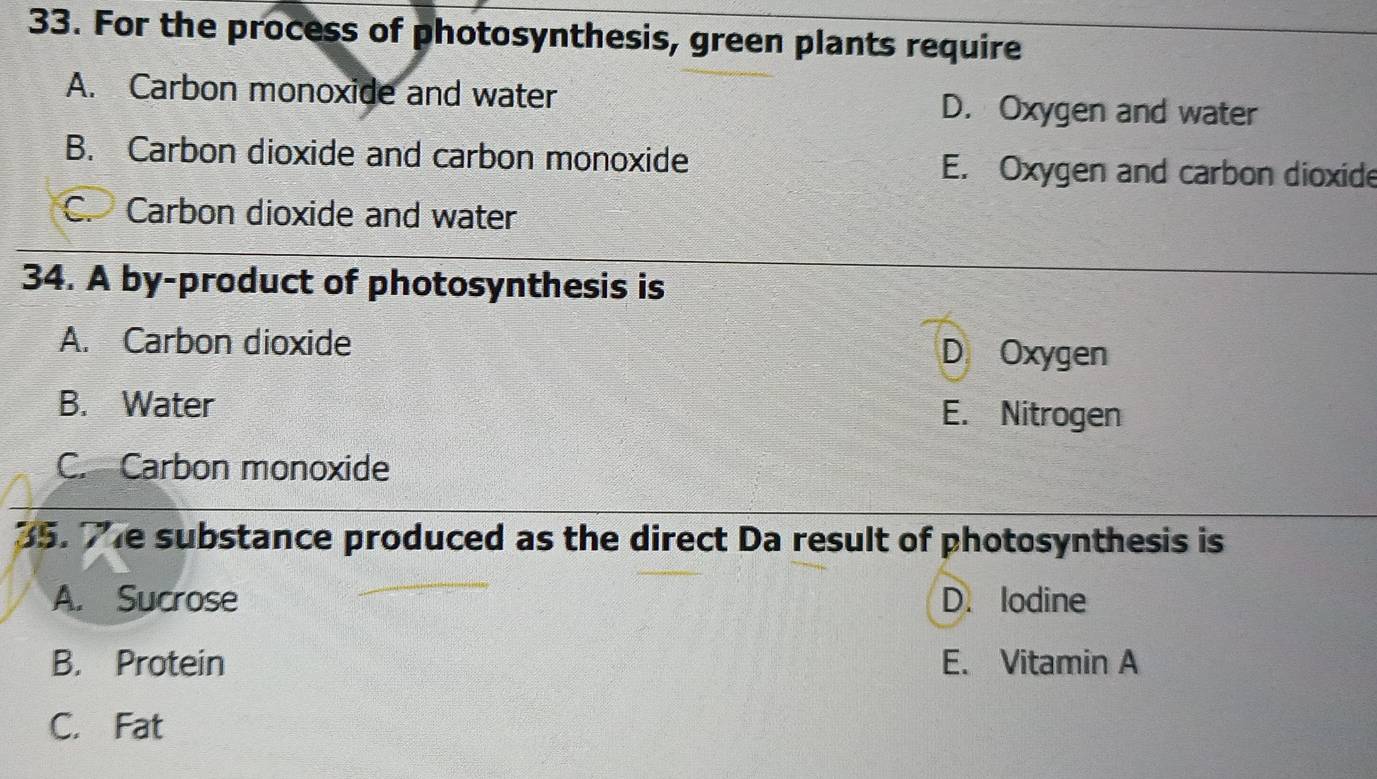 For the process of photosynthesis, green plants require
A. Carbon monoxide and water D. Oxygen and water
B. Carbon dioxide and carbon monoxide E. Oxygen and carbon dioxide
C. Carbon dioxide and water
34. A by-product of photosynthesis is
A. Carbon dioxide D Oxygen
B. Water E. Nitrogen
C. Carbon monoxide
35. Te substance produced as the direct Da result of photosynthesis is
A. Sucrose D. lodine
B. Protein E. Vitamin A
C. Fat