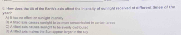 How does the tilt of the Earth's axis affect the intensity of sunlight received at different times of the
year?
A) It has no effect on sunlight intensity
B) A tilted axis causes sunlight to be more concentrated in certain areas
C) A tilted axis causes sunlight to be evenly distributed
D) A tilted axis makes the Sun appear larger in the sky