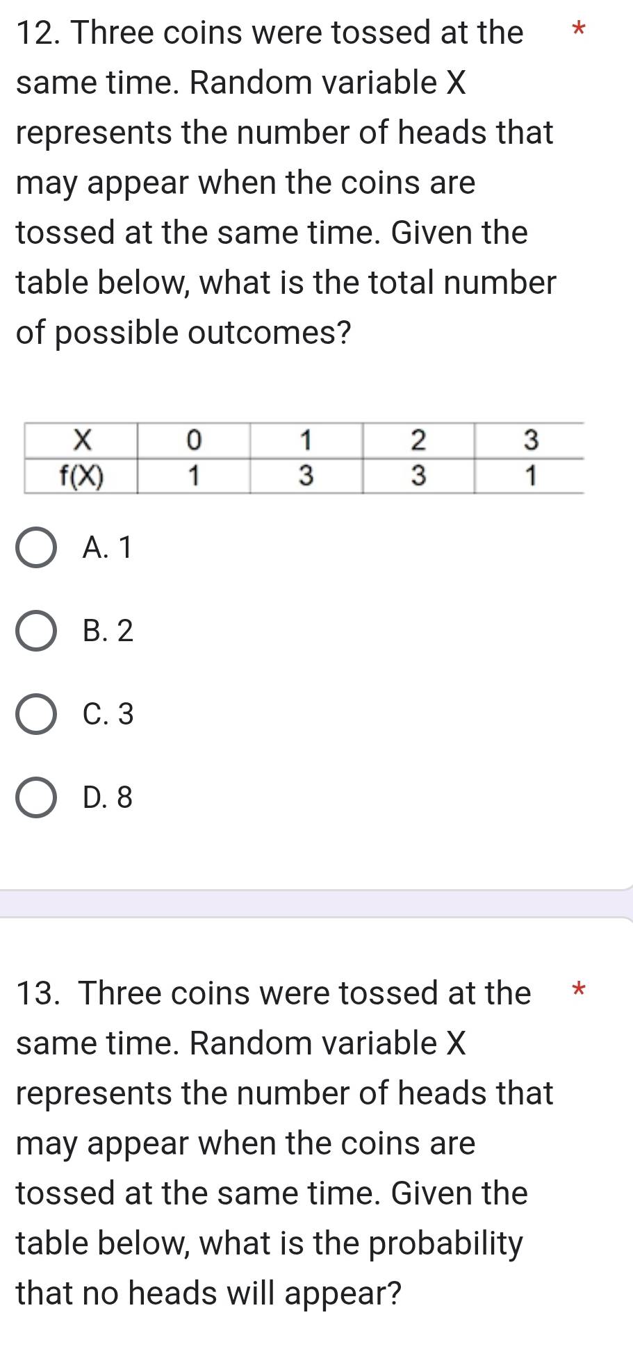 Three coins were tossed at the *
same time. Random variable X
represents the number of heads that
may appear when the coins are
tossed at the same time. Given the
table below, what is the total number
of possible outcomes?
A. 1
B. 2
C. 3
D. 8
13. Three coins were tossed at the *
same time. Random variable X
represents the number of heads that
may appear when the coins are
tossed at the same time. Given the
table below, what is the probability
that no heads will appear?