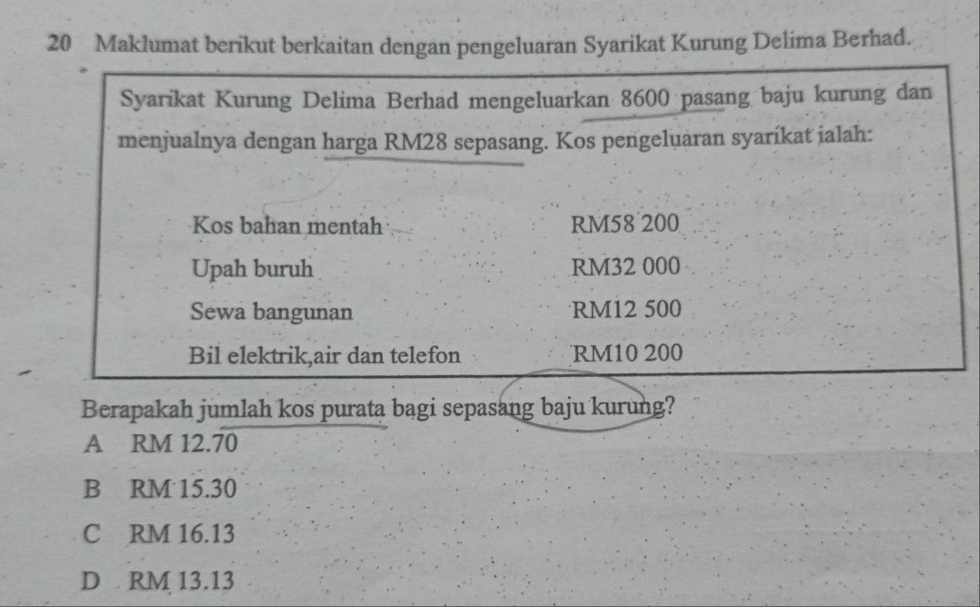 Maklumat berikut berkaitan dengan pengeluaran Syarikat Kurung Delima Berhad.
Syarikat Kurung Delima Berhad mengeluarkan 8600 pasang baju kurung dan
menjualnya dengan harga RM28 sepasang. Kos pengeluaran syaríkat ialah:
Kos bahan mentah RM58 200
Upah buruh RM32 000
Sewa bangunan RM12 500
Bil elektrik,air dan telefon RM10 200
Berapakah jumlah kos purata bagi sepasang baju kurung?
A RM 12.70
B RM 15.30
C RM 16.13
D RM 13.13