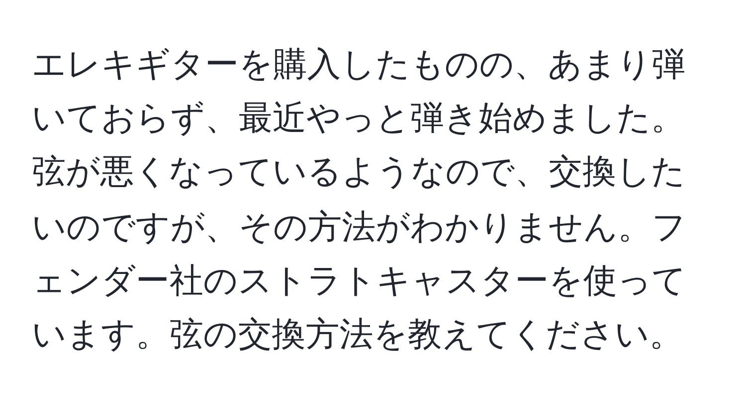 エレキギターを購入したものの、あまり弾いておらず、最近やっと弾き始めました。弦が悪くなっているようなので、交換したいのですが、その方法がわかりません。フェンダー社のストラトキャスターを使っています。弦の交換方法を教えてください。