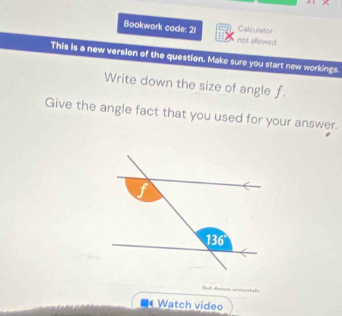 Calculator
Bookwork code: 21 not allowed
This is a new version of the question. Make sure you start new workings.
Write down the size of angle f.
Give the angle fact that you used for your answer.
Mot drown scurstabe
Watch video