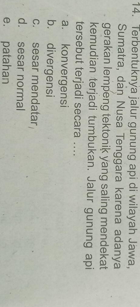 Terbentuknya jalur gunung api di wilayah Jawa,
Sumatra, dan Nusa Tenggara karena adanya
gerakan lempeng tektonik yang saling mendekat
kemudian terjadi tumbukan. Jalur gunung api
tersebut terjadi secara ....
a. konvergensi
b. divergensi
c. sesar mendatar
d. sesar normal
e. patahan