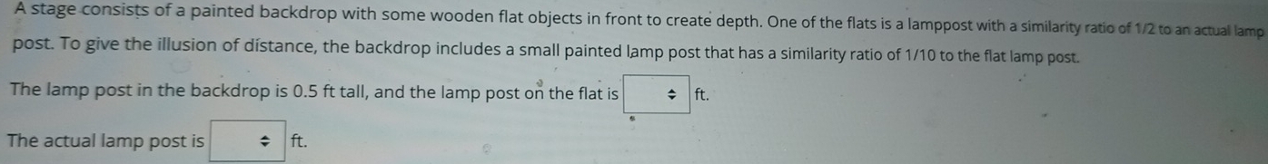 A stage consists of a painted backdrop with some wooden flat objects in front to create depth. One of the flats is a lamppost with a similarity ratio of 1/2 to an actual lamp 
post. To give the illusion of dístance, the backdrop includes a small painted lamp post that has a similarity ratio of 1/10 to the flat lamp post. 
The lamp post in the backdrop is 0.5 ft tall, and the lamp post on the flat is 1; ft. 
The actual lamp post is □ ft.