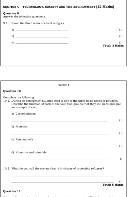 TECHNOLOGY, SOCIETY AND THE ENVIRONMENT [12 Marks] 
Question 9 
Answer the following questions. 
9.1. Name the three main needs of refugees 
a) _(1) 
b) _(1) 
c) _(1) 
Total: 3 Marks 
Page 8 of 8 
Question 10 
Complete the following. 
10.1. During an emergency situation food is one of the three basic needs of refugees. 
Describe the function of each of the four food groups that they will need and give 
an example of each. 
a) Carbohydrates 
_ 
(1) 
b) Proteins 
_ 
(1) 
c) Fats and oils 
_ 
(1) 
d) Vitamins and minerals 
_ 
(1) 
10.2. What do you call the society that is in charge of protecting refugees? 
_ 
_ 
(1) 
Total: 5 Marks 
Question 11