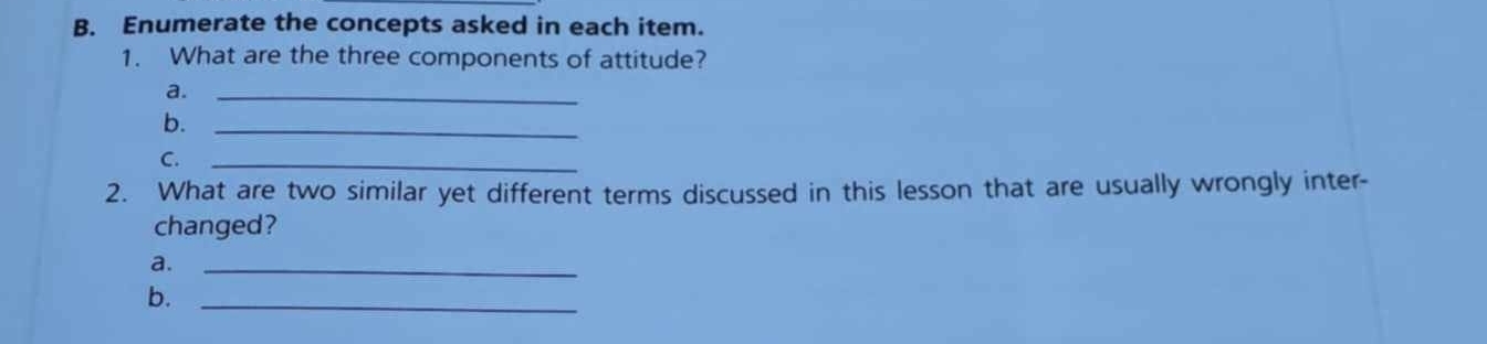 Enumerate the concepts asked in each item. 
1. What are the three components of attitude? 
a._ 
b._ 
C._ 
2. What are two similar yet different terms discussed in this lesson that are usually wrongly inter- 
changed? 
a._ 
b._