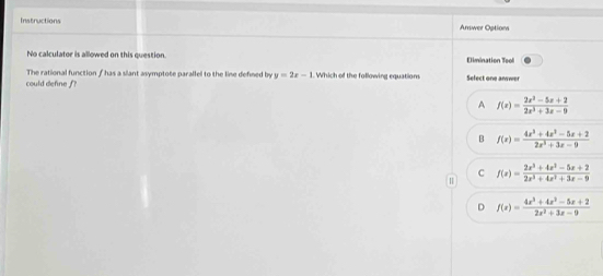 Instructions Answer Options
No calculator is allowed on this question Dimination Tool
The rational function f has a slant asymptote parallel to the line defined by y=2x-1 Which of the following equation
could define f? Select one answer
A f(x)= (2x^3-5x+2)/2x^3+3x-9 
B f(x)= (4x^3+4x^3-5x+2)/2x^3+3x-9 
C f(x)= (2x^3+4x^2-5x+2)/2x^3+4x^2+3x-9 
D f(x)= (4x^3+4x^2-5x+2)/2x^2+3x-9 