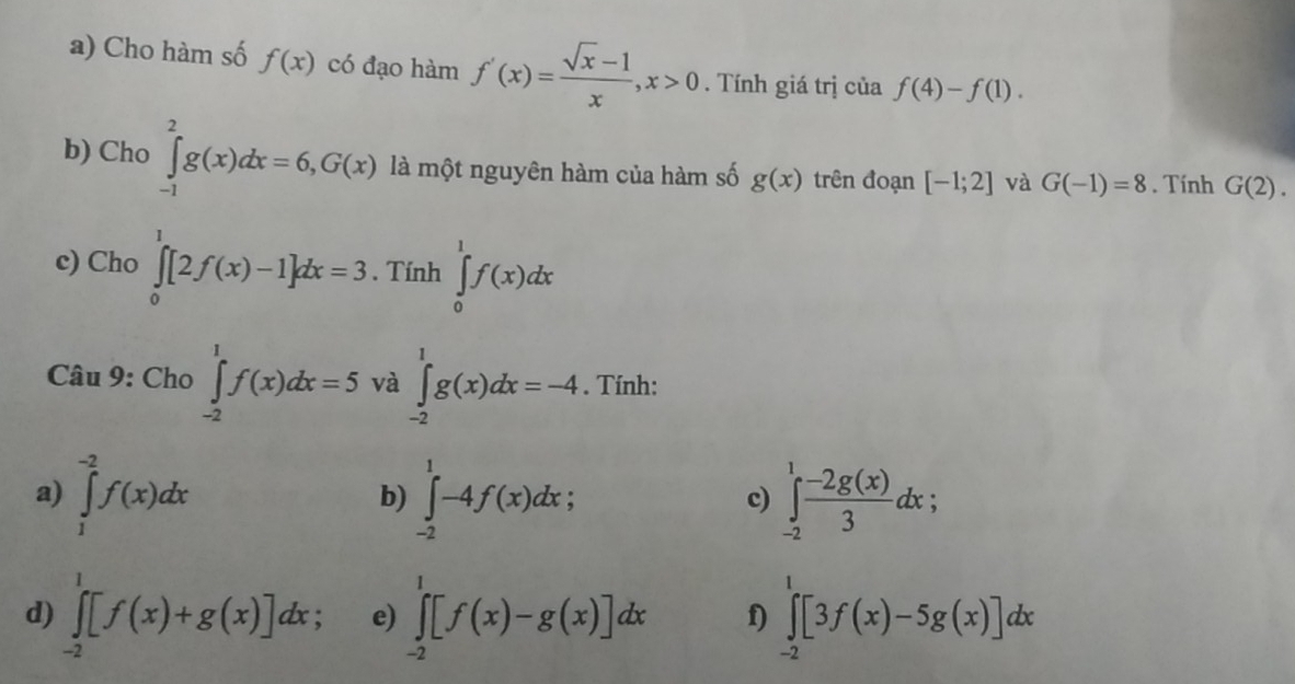 Cho hàm số f(x) có đạo hàm f'(x)= (sqrt(x)-1)/x , x>0. Tính giá trị của f(4)-f(1). 
b) Cho ∈tlimits _(-1)^2g(x)dx=6, G(x) là một nguyên hàm của hàm số g(x) trên đoạn [-1;2] và G(-1)=8. Tính G(2). 
c) Cho ∈tlimits _0^(1[2f(x)-1]dx=3. Tính ∈tlimits _0^1f(x)dx
Câu 9: Cho ∈tlimits _(-2)^1f(x)dx=5 và ∈tlimits _(-2)^1g(x)dx=-4. Tính: 
a) ∈tlimits _1^(-2)f(x)dx ∈tlimits _(-2)^1-4f(x)dx; ∈tlimits _(-2)^1frac -2g(x))3dx; 
b) 
c) 
d) ∈tlimits _(-2)^1[f(x)+g(x)]dx e) ∈tlimits _(-2)^1[f(x)-g(x)]dx f) ∈tlimits _(-2)^1[3f(x)-5g(x)]dx