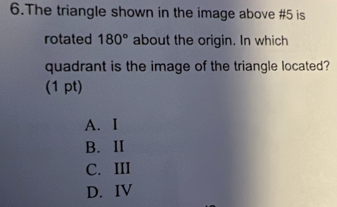 The triangle shown in the image above #5 is
rotated 180° about the origin. In which
quadrant is the image of the triangle located?
(1 pt)
A. I
B. ⅡI
C. III
D. IV