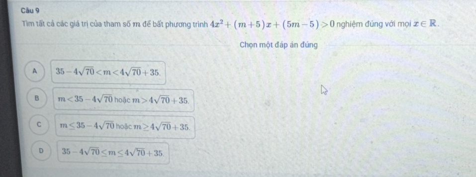 Tìm tất cả các giả trị của tham số m để bất phương trình 4x^2+(m+5)x+(5m-5)>0 nghiệm đúng với mọi x∈ R. 
Chọn một đáp án đúng
A 35-4sqrt(70) .
B m<35-4sqrt(70) hoặc m>4sqrt(70)+35.
C m≤ 35-4sqrt(70) hoặc m≥ 4sqrt(70)+35.
D 35-4sqrt(70)≤ m≤ 4sqrt(70)+35.