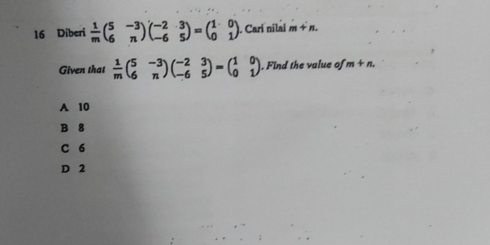 Diberi  1/m beginpmatrix 5&-3 6&nendpmatrix beginpmatrix -2&3 -6&5endpmatrix =beginpmatrix 1&0 0&1endpmatrix. Cari nilai m+n. 
Given that  1/m beginpmatrix 5&-3 6&nendpmatrix beginpmatrix -2&3 -6&5endpmatrix =beginpmatrix 1&0 0&1endpmatrix. Find the value of m+n.
A 10
B 8
C 6
D 2