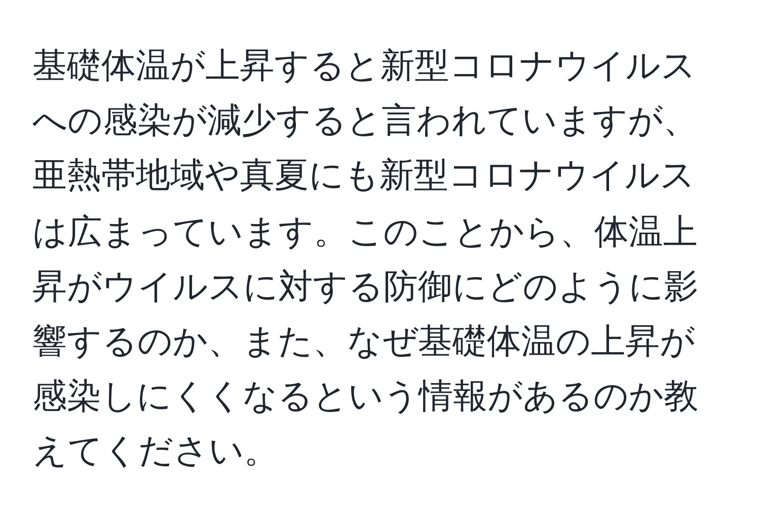 基礎体温が上昇すると新型コロナウイルスへの感染が減少すると言われていますが、亜熱帯地域や真夏にも新型コロナウイルスは広まっています。このことから、体温上昇がウイルスに対する防御にどのように影響するのか、また、なぜ基礎体温の上昇が感染しにくくなるという情報があるのか教えてください。