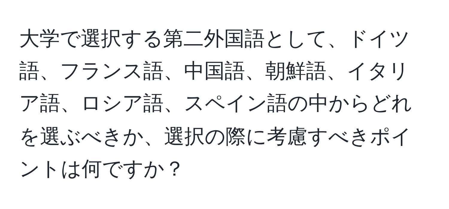 大学で選択する第二外国語として、ドイツ語、フランス語、中国語、朝鮮語、イタリア語、ロシア語、スペイン語の中からどれを選ぶべきか、選択の際に考慮すべきポイントは何ですか？