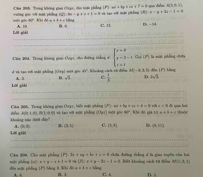 Trong không gian Oxyz, cho mặt phẳng (P): ax+by+cz+7=0 qua diểm A(2;0;1),
vuỡng góc với mặt phẳng (Q): 3x-y+z+1=0 và tạo với mặt phẳng (R): x-y+2z-1=0
một góc 60°. Khi đó a+b+c bǎng
A. 10. B. 0. C. 12. D. −14.
_
Lời giải
_
Câu 204. Trong không gian Oxyz, cho đường thẳng d: beginarrayl x=0 y=3-t.C z=tendarray. ^-91(i P) là mặt phẳng chứa
d và tạo với mặt phẳng (Oxy) một góc 45°. Khoảng cách từ điểm M(-3;2;5) đến (P) bằng
A. 3.
B. sqrt(2). C.  1/3 . D. 2sqrt(2).
Lời giải
_
_
Câu 205. Trong không gian Ozyz, biết mặt phẳng (P): ax+by+cz+d=0 với c<0</tex> di qua hai
điểm A(0;1;0),B(1;0;0) và tạo với mặt phẳng (C yz ) một góc 60°. Khi đó giá trị a+b+c thuộc
khoảng nào dưới đây?
A. (0;3). B. (3;5). C. (5;8). D. (8;11).
Lời giải
_
_
Câu 206. Cho mặt phẳng (P): 2x+ay+bz+c=0 chứa đường thẳng d là giao tuyến của hai
mặt phẳng (α): x+y-z+1=0 và downarrow 1 ):x+y-2z-1=0 Biết khoảng cách từ điểm M(1;2;1)
đến mặt phẳng (P) bằng 3, Khi đó a+b+c bằng
A. 6. B. 3. C. 4. D. 5.