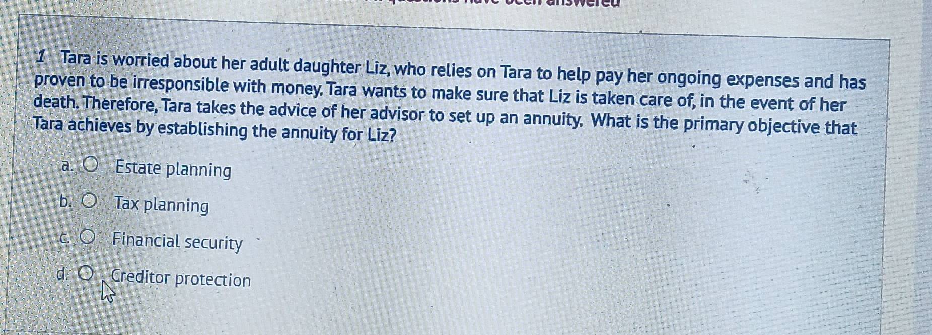 Tara is worried about her adult daughter Liz, who relies on Tara to help pay her ongoing expenses and has
proven to be irresponsible with money. Tara wants to make sure that Liz is taken care of, in the event of her
death. Therefore, Tara takes the advice of her advisor to set up an annuity. What is the primary objective that
Tara achieves by establishing the annuity for Liz?
Estate planning
Tax planning
Financial security
d. Creditor protection