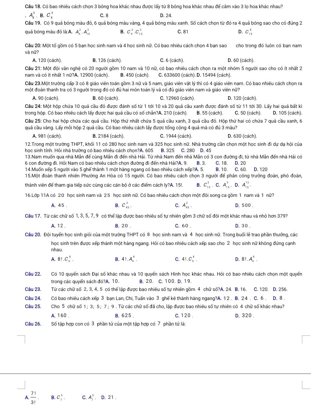 Có bao nhiêu cách chọn 3 bông hoa khác nhau được lấy từ 8 bông hoa khác nhau để cầm vào 3 lọ hoa khác nhau?
A_8^(3· B.C_8^3
C. 8 D. 24.
Câu 19. Có 9 quả bóng màu đỏ, 6 quả bóng màu vàng, 4 quả bóng màu xanh. Số cách chọn từ đó ra 4 quả bóng sao cho có đúng 2
quả bóng màu đỏ là:A. A_9^2· A_(10)^2 B. C_9^2.C_(10)^2 C. 81 D. C_(19)^4
Câu 20: Một tố gồm có 5 bạn học sinh nam và 4 học sinh nữ. Có bao nhiêu cách chọn 4 bạn sao cho trong đó luôn có bạn nam
và nữ?
A. 120 (cách). B. 126 (cách). C. 6 (cách). D. 60 (cách).
Câu 21: Một đội văn nghệ có 20 người gồm 10 nam và 10 nữ, có bao nhiêu cách chọn ra một nhóm 5 người sao cho có ít nhất 2
nam và có ít nhất 1 nữ?A. 12900 (cách). B. 450 (cách). C. 633600 (cách). D. 15494 (cách).
Câu 23.Một trường cấp 3 có 8 giáo viên toán gồm 3 nữ và 5 nam, giáo viên vật lý thì có 4 giáo viên nam. Có bao nhiêu cách chọn ra
một đoàn thanh tra có 3 người trong đó có đủ hai môn toán lý vả có đủ giáo viên nam và giáo viên nữ?
A. 90 (cách). B. 60 (cách). C. 12960 (cách). D. 120 (cách).
Câu 24: Một hộp chứa 10 quả cầu đỏ được đánh số từ 1 tới 10 và 20 quả cầu xanh được đánh số từ 11 tới 30. Lấy hai quả bất kì
trong hộp. Có bao nhiêu cách lấy được hai quả cầu có số chẵn?A. 210 (cách). B. 55 (cách). C. 50 (cách). D. 105 (cách).
Câu 25: Cho hai hộp chứa các quả cầu. Hộp thứ nhất chứa 5 quả cầu xanh, 3 quả cầu đỏ. Hộp thứ hai có chứa 7 quả cầu xanh, 6
quả cầu vàng. Lấy mỗi hộp 2 quả cầu. Có bao nhiêu cách lấy được tổng cộng 4 quả mà có đủ 3 màu?
A. 981 (cách). B. 2184 (cách) C. 1944 (cách). D. 630 (cách).
12.Trong một trường THPT, khối 11 có 280 học sinh nam và 325 học sinh nữ. Nhà trường cần chọn một học sinh đi dự dạ hội của
học sinh tỉnh. Hỏi nhà trường có bao nhiêu cách chọn?A. 605 B. 325 C. 280 D. 45
13.Nam muốn qua nhà Mẫn để cùng Mẫn đi đến nhà Hải. Từ nhà Nam đến nhà Mẫn có 3 con đường đi, từ nhà Mẫn đến nhà Hải có
6 con đường đi. Hỏi Nam có bao nhiêu cách chọn đường đi đến nhà Hải?A. 9. B. 3. C. 18. D. 20
14.Muốn xếp 5 người vào 5 ghế thành 1 một hàng ngang có bao nhiêu cách xếp?A. 5. B. 10. C. 60. D. 120
15.Một đoàn thanh nhiên Phường An Hòa có 15 người. Có bao nhiêu cách chọn 3 người để phân công trưởng đoàn, phó đoàn,
thành viên để tham gia tiếp sức cùng các cán bộ ở các điểm cách ly?A. 15!. B. C_(15)^3. C. A_(15)^3. D. A_(15)^(12).
16.Lớp 11A có 20 học sinh nam và 25 học sinh nữ. Có bao nhiêu cách chọn một đôi song ca gồm 1 nam và 1 nữ?
A. 4 5 . B. C_(45)^2. C. A_(45)^2. D. 500 .
Câu 17. Từ các chữ số 1, 3, 5, 7, 9 có thể lập được bao nhiêu số tự nhiên gồm 3 chữ số đôi một khác nhau và nhỏ hơn 379?
A. 12 . B. 20 . C. 60 . D. 3 0 .
Câu 20. Đội tuyến học sinh giỏi của một trường THPT có 8 học sinh nam và 4 học sinh nữ. Trong buổi lễ trao phần thưởng, các
học sinh trên được xếp thành một hàng ngang. Hỏi có bao nhiêu cách xếp sao cho 2 học sinh nữ không đứng cạnh
nhau.
A. 8! C_9^4. B. 4!.A_9^4. C. 4!.C_9^4. D. 8!.A_9^4.
Câu 22. Có 10 quyển sách Đại số khác nhau và 10 quyển sách Hình học khác nhau. Hỏi có bao nhiêu cách chọn một quyển
trong các quyển sách đó?A. 10. B. 20. C. 100. D. 19.
Câu 23. Từ các chữ số 2, 3, 4, 5 có thể lập được bao nhiêu số tự nhiên gồm 4 chữ số?A. 24. B. 16. C. 120. D. 256.
Câu 24. Có bao nhiêu cách xếp 3 bạn Lan, Chi, Tuấn vào 3 ghế kê thành hàng ngang?A. 12 . B. 24 . C. 6 . D. 8 .
Câu 25. Cho 5 chữ số 1；3；5；7； 9 . Từ các chữ số đã cho, lập được bao nhiêu số tự nhiên có 4 chữ số khác nhau?
A. 160 . B. 625 . C. 120 . D. 320 .
Câu 26. Số tập hợp con có 3 phần tử của một tập hợp có 7 phần tử là:
A frac 7!)3!. B. C_7^3. C. A_7^3· D.21