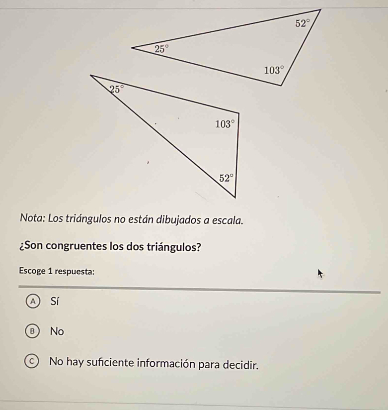 Nota: Los triángulos no están dibujados a escala.
¿Son congruentes los dos triángulos?
Escoge 1 respuesta:
A sí
B No
No hay sufciente información para decidir.