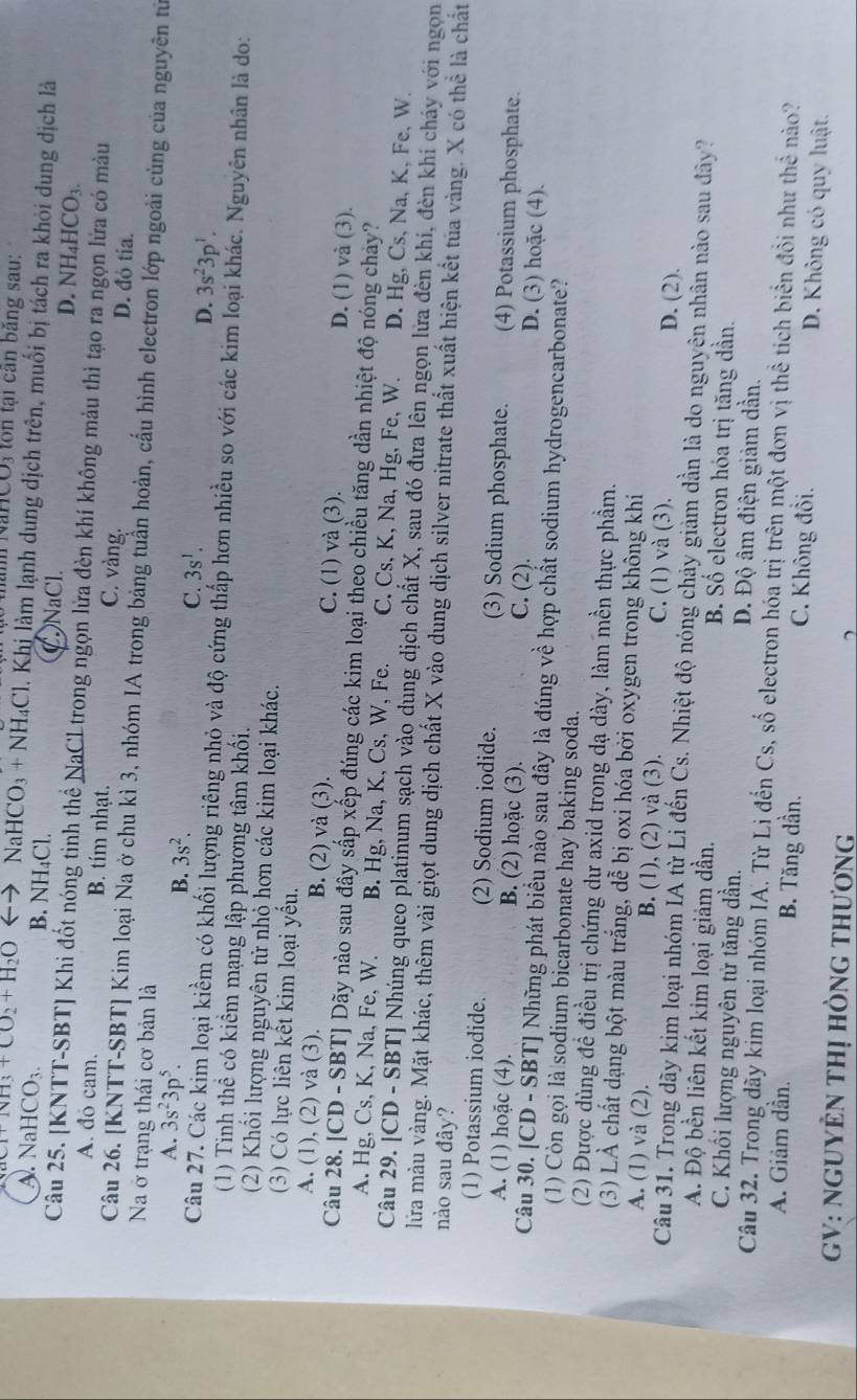 Nănh NaHCO3 ton tại căn bằng sau:
+NH_3+CO_2+H_2O CaHCO_3+NH_4Cl. Khị làm lạnh dung dịch trên, muổi bị tách ra khỏi dung dịch là
A. NaHCO_3 B. NH₄Cl. CNaCl. D. NH_4HCO_3.
Câu 25. [KNTT-SBT] Khi đốt nóng tinh thể NaCLtrong ngọn lửa đèn khí không màu thì tạo ra ngọn lửa có màu
A. đo cam. B. tím nhạt. C. vàng.
D. đó tía.
Câu 26. [KNTT-SBT] Kim loại Na ở chu kì 3, nhóm IA trong bảng tuần hoàn, cấu hình electron lớp ngoài cùng của nguyên tử
Na ở trạng thái cơ bản là
A. 3s^23p^5. B. 3s^2. 3s^1.
C.
D. 3s^23p^1.
Câu 27. Các kim loại kiềm có khối lượng riêng nhỏ và độ cứng thấp hơn nhiều so với các kim loại khác. Nguyên nhân là do:
(1) Tinh thể có kiểm mạng lập phương tâm khối.
(2) Khổi lượng nguyên tử nhỏ hơn các kim loại khác.
(3) Có lực liên kết kim loại yếu.
A. (1), (2) và (3). B. (2) và (3). C. (1) và (3). D. (1) và (3).
Câu 28. [CD - SBT] Dãy nào sau đây sắp xếp đúng các kim loại theo chiều tăng dần nhiệt độ nóng chảy?
A. Hg, Cs, K, Na, Fe, W. B. Hg, Na, K, Cs, W, Fe. C. Cs, K, Na, Hg, Fe, W. D. Hg, Cs, Na, K, Fe, W.
Câu 29. [CD - SBT] Nhúng queo platinum sạch vào dung dịch chất X, sau đó đưa lên ngọn lửa đèn khi, đèn khí cháy với ngọn
lửa màu vàng. Mặt khác, thêm vài giọt dung dịch chất X vào dung dịch silver nitrate thất xuất hiện kết tủa vàng. X có thể là chất
nào sau đây?
(1) Potassium iodide. (2) Sodium iodide. (3) Sodium phosphate. (4) Potassium phosphate.
A. (1) hoặc (4). B. (2) hoặc (3). C. (2). D. (3) hoặc (4).
Câu 30. [CD - SBT] Những phát biểu nào sau đây là đúng về hợp chất sodium hydrogencarbonate?
(1) Còn gọi là sodium bicarbonate hay baking soda.
(2) Được dùng để điều trị chứng dư axid trong dạ dày, làm mền thực phầm.
(3) LÀ chất dạng bột màu trắng, dễ bị oxi hóa bởi oxygen trong không khi
A. (1) và (2). B. (1), (2) và (3). C. (1) và (3). D. (2).
Câu 31. Trong dãy kim loại nhóm IA từ Li đến Cs. Nhiệt độ nóng chảy giảm dần là do nguyên nhân nào sau đây?
A. Độ bền liên kết kim loại giảm dần. B Số electron hóa trị tăng dần.
C. Khối lượng nguyên tử tăng dần. Đ. Độ âm điện giảm dần.
Câu 32. Trong dãy kim loại nhóm IA. Từ Lị đến Cs, số electron hóa trị trên một đơn vị thể tích biển đồi như thể nào?
A. Giâm dần. B. Tăng dần. C. Không đồi. D. Không có quy luật.
GV: NGUYÊN THị hÒnG tHươnG