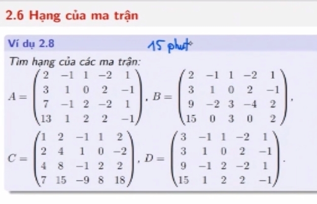 2.6 Hạng của ma trận
Ví dụ 2.8 15 phut
Tìm hạng của các ma trận:
A=beginpmatrix 2&-1&1&-2&1 3&1&0&2&-1 7&-1&2&-2&1 13&1&2&2&-1endpmatrix , B=beginpmatrix 2&-1&1&-2&1 3&1&0&2&-1 9&-2&3&-4&2 15&0&3&0&2endpmatrix.
C=beginpmatrix 1&2&-1&1&2 2&4&1&0&-2 4&8&-1&2&2 7&15&-9&8&18endpmatrix , D=beginpmatrix 3&-1&1&-2&1 3&1&0&2&-1 9&-1&2&-2&1 15&1&2&2&-1endpmatrix.