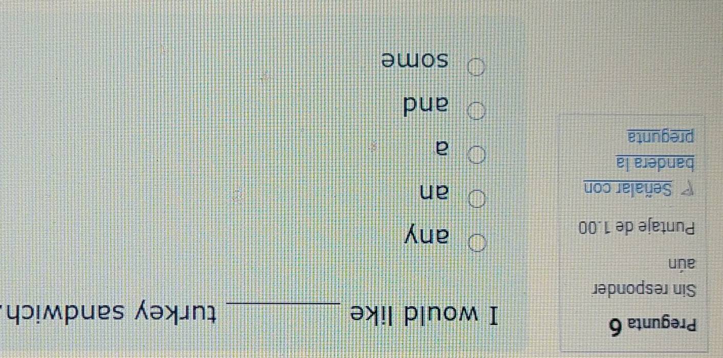 Pregunta 6 
I would like _turkey sandwich 
Sin responder 
aún 
Puntaje de 1.00
any 
Señalar con an 
bandera la 
a 
pregunta 
and 
some