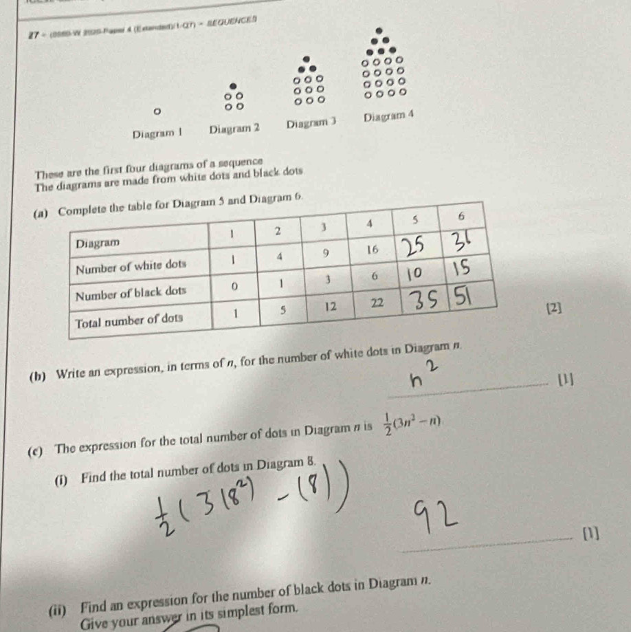 27 ÷ (8980-W 2SS-Papsr d (Exiandnd)/1-CT) → REQUENCE 
。 
Diagram l Diagram 2 Diagram 3 Diagram 4 
These are the first four diagrams of a sequence 
The diagrams are made from white dots and black dots 
iagram 6. 
[2] 
(b) Write an expression, in terms of n, for the number of white dots in Diagram n 
_[1] 
(c) The expression for the total number of dots in Diagram # is  1/2 (3n^2-n)
(i) Find the total number of dots in Diagram 8. 
_ 
_[1] 
(ii) Find an expression for the number of black dots in Diagram n. 
Give your answer in its simplest form.