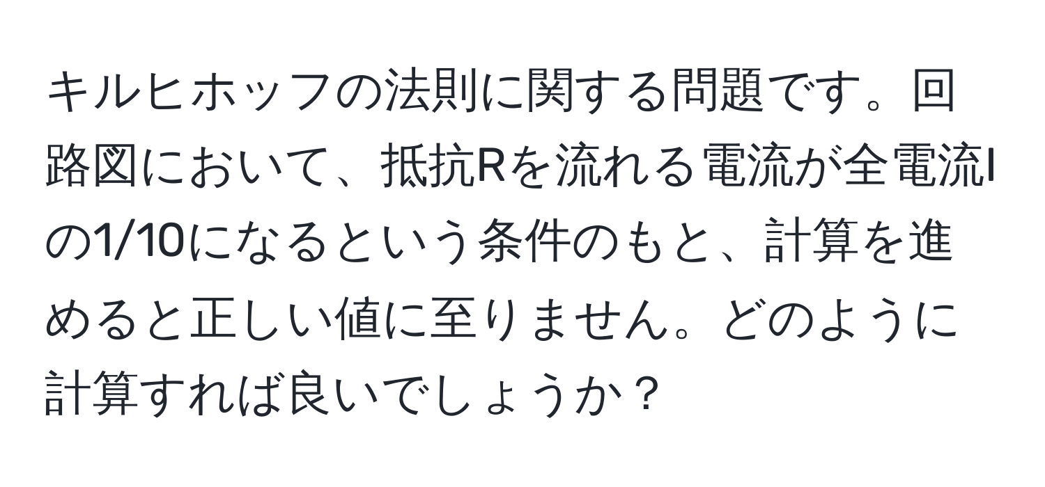 キルヒホッフの法則に関する問題です。回路図において、抵抗Rを流れる電流が全電流Iの1/10になるという条件のもと、計算を進めると正しい値に至りません。どのように計算すれば良いでしょうか？
