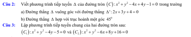 Viết phương trình tiếp tuyến A của đường tròn (C): x^2+y^2-4x+4y-1=0 trong trường 
a) Đường thẳng Δ vuông góc với đường thắng △ ':2x+3y+4=0
b) Đường thẳng Δ hợp với trục hoành một góc 45°
Câu 3: Lập phương trình tiếp tuyến chung của hai đường tròn sau:
(C_1):x^2+y^2-4y-5=0 và (C_2):x^2+y^2-6x+8y+16=0