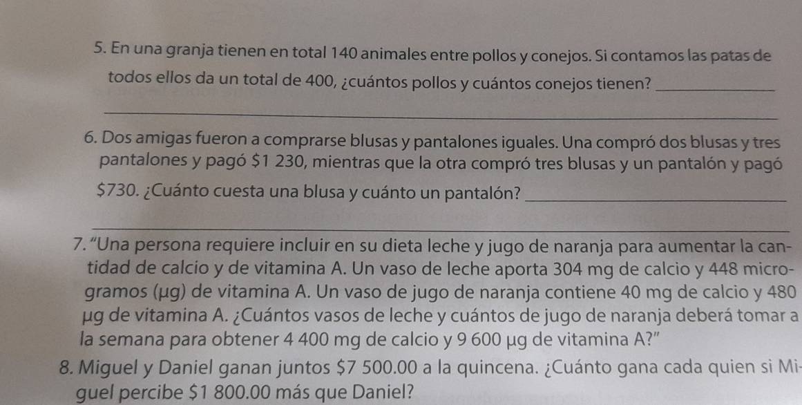 En una granja tienen en total 140 animales entre pollos y conejos. Si contamos las patas de 
todos ellos da un total de 400, ¿cuántos pollos y cuántos conejos tienen?_ 
_ 
6. Dos amigas fueron a comprarse blusas y pantalones iguales. Una compró dos blusas y tres 
pantalones y pagó $1 230, mientras que la otra compró tres blusas y un pantalón y pagó
$730. ¿Cuánto cuesta una blusa y cuánto un pantalón?_ 
_ 
7. “Una persona requiere incluir en su dieta leche y jugo de naranja para aumentar la can- 
tidad de calcio y de vitamina A. Un vaso de leche aporta 304 mg de calcio y 448 micro-
gramos (μg) de vitamina A. Un vaso de jugo de naranja contiene 40 mg de calcio y 480
μg de vitamina A. ¿Cuántos vasos de leche y cuántos de jugo de naranja deberá tomar a 
la semana para obtener 4 400 mg de calcio y 9 600 μg de vitamina A?” 
8. Miguel y Daniel ganan juntos $7 500.00 a la quincena. ¿Cuánto gana cada quien si Mi 
guel percibe $1 800.00 más que Daniel?