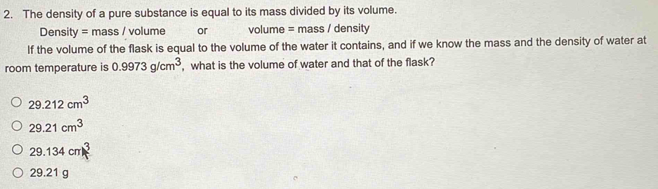 The density of a pure substance is equal to its mass divided by its volume.
Density = mass / volume or volume = mass / density
If the volume of the flask is equal to the volume of the water it contains, and if we know the mass and the density of water at
room temperature is 0.9973g/cm^3 , what is the volume of water and that of the flask?
29.212cm^3
29.21cm^3
29.134cm^3
29.21 g