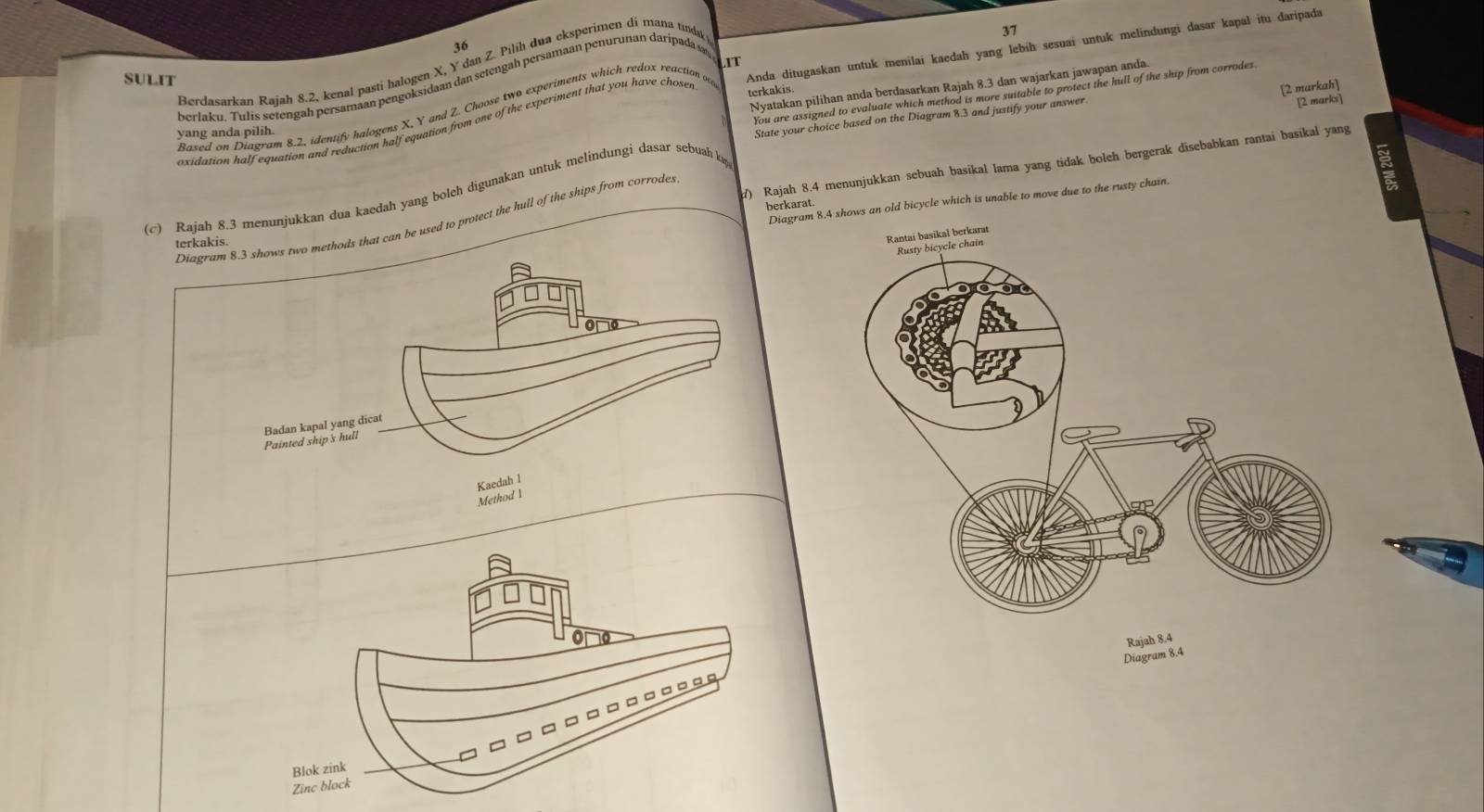 37 
36 
IT 
Berdasarkan Rajah 8.2, kenal pasti halogen X, Y dan Z. Pilih dua eksperimen di mana tinda 
SULIT 
Based on Diagram 8.2, identify halogens X, Y and Z. Choose two experiments which redox reaction oa Anda ditugaskan untuk menilai kaedah yang lebih sesuai untuk melindungi dasar kapal itu daripada 
berlaku. Tulis setengah persamaan pengoksidaan dan setengah persamaan penurunan daripada 
Nyatakan pilihan anda berdasarkan Rajah 8.3 dan wajarkan jawapan anda. 
You are assigned to evaluate which method is more suitable to protect the hull of the ship from corrodes 
[2 marks] 
oxidation half equation and reduction half equation from one of the experiment that you have choser 
terkakis. 
yang anda pilih. 
State your choice based on the Diagram 8.3 and justify your answer [2 murkah] 
) Rajah 8.4 menunjukkan sebuah basikal lama yang tidak boleh bergerak disebabkan rantai basikal yang 
(c) Rajah 8.3 menunjukkan dua kaedah yang boleh digunakan untuk melindungi dasar sebuah ka 
Diagramold bicycle which is unable to move due to the rusty chain. 
berkarat. 
thods that can be used to protect the hull of the ships from corrodes 
terkakis