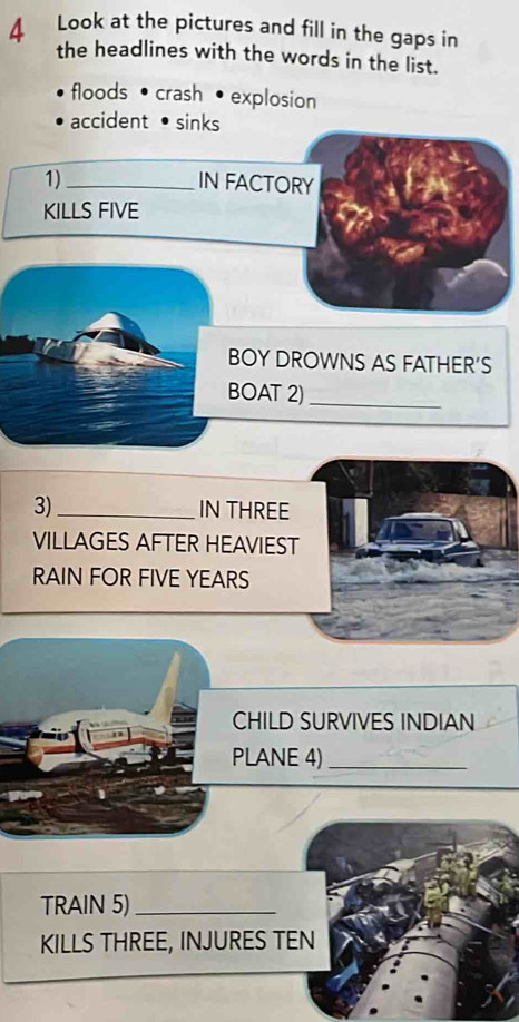 Look at the pictures and fill in the gaps in 
the headlines with the words in the list. 
floods • crash • explosion 
accident• sinks 
1) _IN FACTORY 
KILLS FIVE 
BOY DROWNS AS FATHER'S 
BOAT 2) 
_ 
3)_ IN THREE 
VILLAGES AFTER HEAVIEST 
RAIN FOR FIVE YEARS
CHILD SURVIVES INDIAN 
PLANE 4)_ 
TRAIN 5)_ 
KILLS THREE, INJURES TEN