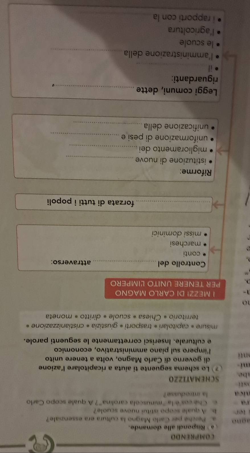 COMPRENDO
é Rispondi alle domande.
agno a. Perché per Carlo Magno la cultura era essenziale?
b. A quale scopo istitui nuove scuole?
ra c. Che cos è la "minuscola carolina"? A quale scopo Carlo
nic la introdusse?
sti
be SCHEMATIZZO
mi Lo schema seguente ti aiuta a ricapitolare l'azione
di governo di Carlo Magno, volta a tenere unito
onti l'impero sul piano amministrativo, economico
e culturale. Inserisci correttamente le seguenti parole.
misure « capitolari * trasporti « giustizia « cristianizzazione »
territorio « Chiesa « scuole « diritto « moneta
10
1- I MEZZI DI CARLO MAGNO
). PER TENERE UNITO LIMPERO
Controllo del _attraverso:
conti
a
marchesi
missi dominici
_forzata di tutti i popoli
Riforme:
istituzione di nuove_
miglioramento dei_
uniformazione di pesi e_
unificazione della_
Leggi comuni, dette_
1
riguardanti:
i|
_
l'amministrazione della_
le scuole
l'agricoltura
i rapporti con la