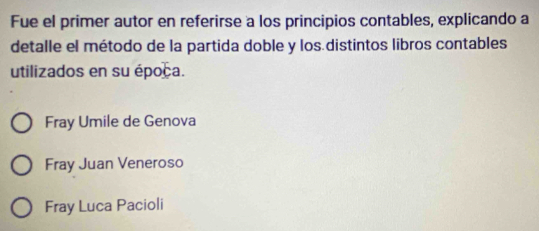 Fue el primer autor en referirse a los principios contables, explicando a
detalle el método de la partida doble y los distintos libros contables
utilizados en su época.
Fray Umile de Genova
Fray Juan Veneroso
Fray Luca Pacioli