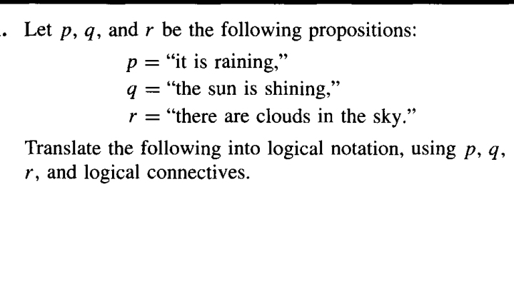 Let p, q, and r be the following propositions:
p= “it is raining,”
q= “the sun is shining,”
r= “there are clouds in the sky.” 
Translate the following into logical notation, using p, q,
r, and logical connectives.