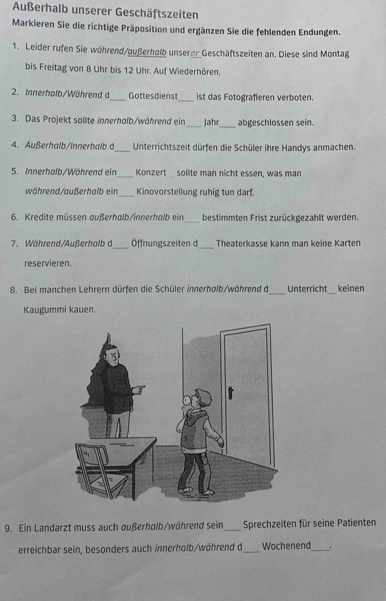 Außerhalb unserer Geschäftszeiten 
Markieren Sie die richtige Präposition und ergänzen Sie die fehlenden Endungen. 
1. Leider rufen Sie während/außerhalb unserer Geschäftszeiten an. Diese sind Montag 
bis Freitag von 8 Uhr bis 12 Uhr. Auf Wiederhören. 
2. Innerhalb/Während d_ Gottesdienst_ ist das Fotografieren verboten. 
_ 
3. Das Projekt sollte innerhalb/während ein_ Jahr abgeschlossen sein. 
4. Außerhalb/Innerhalb d_ Unterrichtszeit dürfen die Schüler ihre Handys anmachen. 
5. Innerhalb/Während ein _Konzert sollte man nicht essen, was man 
während/außerhalb ein_ Kinovorstellung ruhig tun darf. 
6. Kredite müssen außerhalb/innerhalb ein_ bestimmten Frist zurückgezahlt werden. 
7. Während/Außerhalb d_ Öffnungszeiten d_ Theaterkasse kann man keine Karten 
reservieren. 
_ 
8. Bei manchen Lehrern dürfen die Schüler innerhalb/während d Unterricht_ keinen 
Kaugummi kauen. 
9. Ein Landarzt muss auch außerhalb/während sein_ Sprechzeiten für seine Patienten 
erreichbar sein, besonders auch innerhalb/während d_ Wochenend_ .