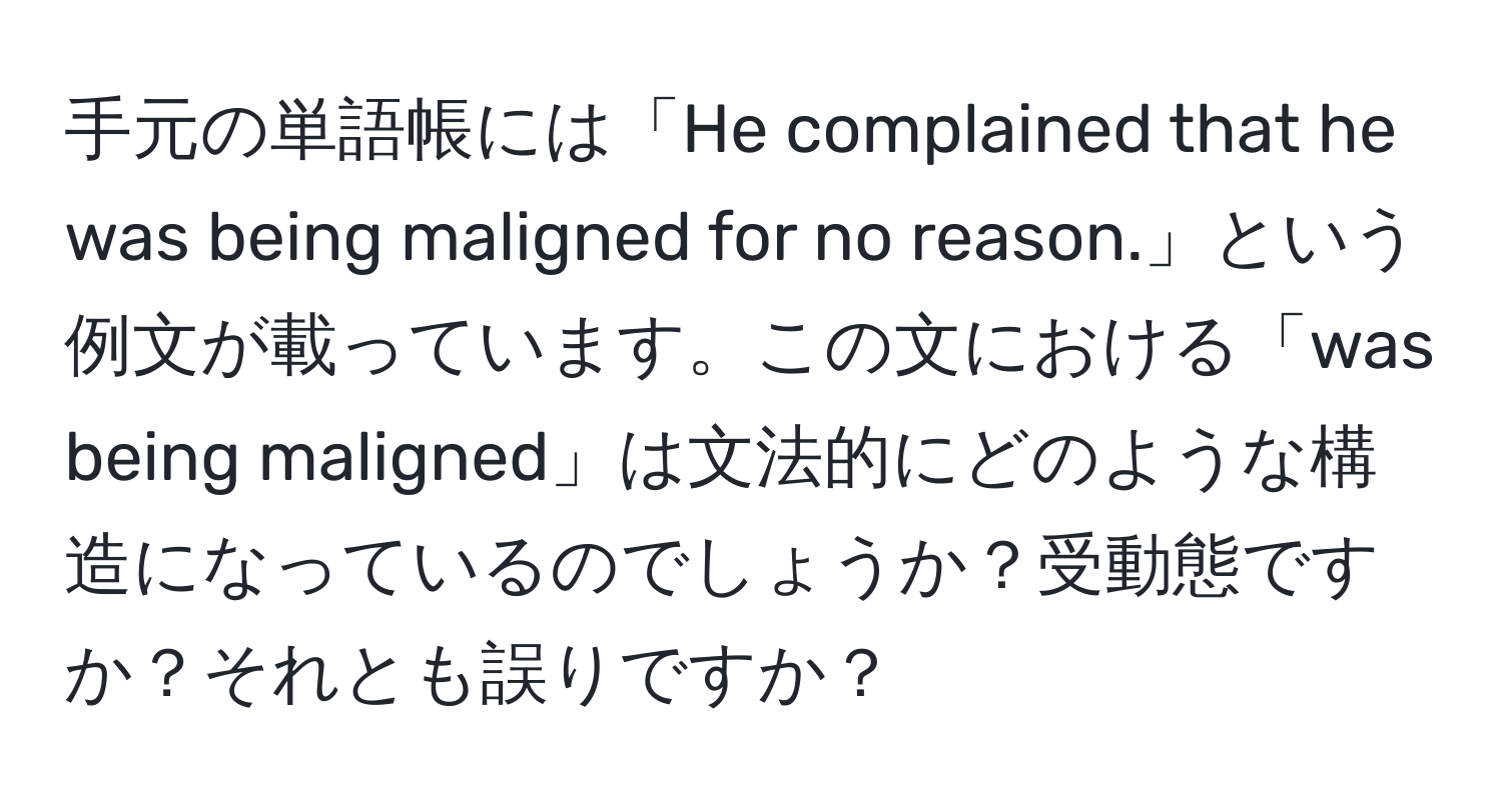 手元の単語帳には「He complained that he was being maligned for no reason.」という例文が載っています。この文における「was being maligned」は文法的にどのような構造になっているのでしょうか？受動態ですか？それとも誤りですか？