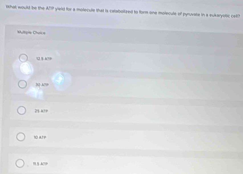 What would be the ATP yield for a molecule that is catabolized to form one molecule of pyruvate in a eukaryotic cell?
Multiple Choice
12.5 ATP
30 ATP
25 ATP
10 ATP
ILS ATP