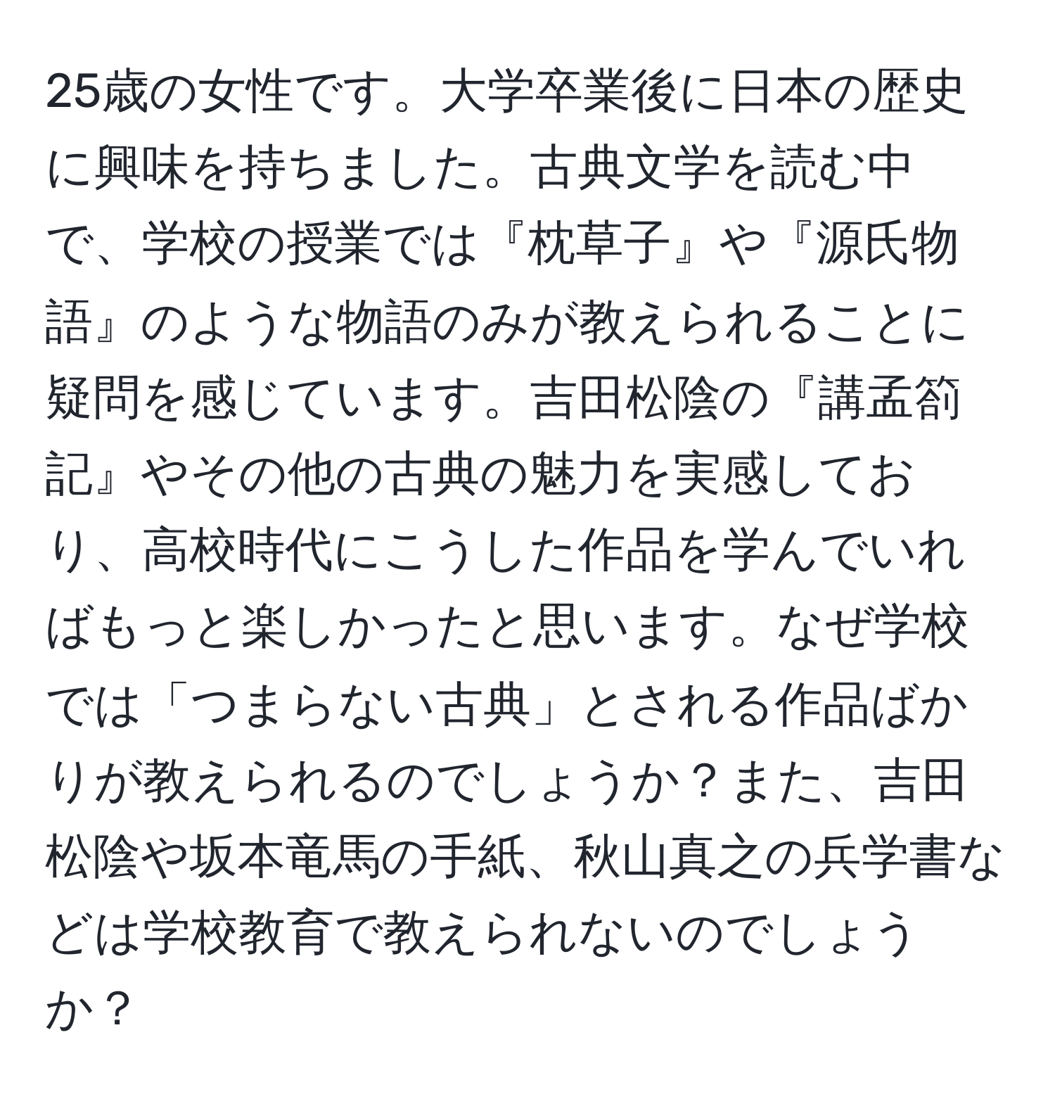 25歳の女性です。大学卒業後に日本の歴史に興味を持ちました。古典文学を読む中で、学校の授業では『枕草子』や『源氏物語』のような物語のみが教えられることに疑問を感じています。吉田松陰の『講孟箚記』やその他の古典の魅力を実感しており、高校時代にこうした作品を学んでいればもっと楽しかったと思います。なぜ学校では「つまらない古典」とされる作品ばかりが教えられるのでしょうか？また、吉田松陰や坂本竜馬の手紙、秋山真之の兵学書などは学校教育で教えられないのでしょうか？