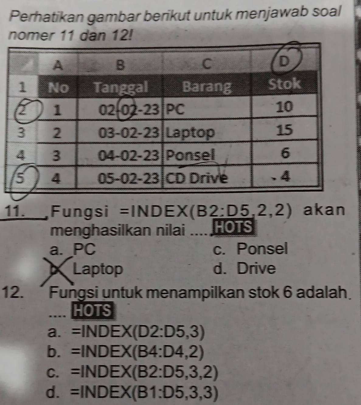 Perhatikan gambar berikut untuk menjawab soal
nomer 11 dan 12!
11. _,Fungsi =INDE :X(B2:D5,2,2) akan
menghasilkan nilai HOTS
a. PC c. Ponsel
Laptop d. Drive
12.  Fungsi untuk menampilkan stok 6 adalah
HOTS
a. =INDEX(D2:D5,3)
b. =INDEX(B4:D4,2)
C. =INDEX(B2:D5,3,2)
d. =INDEX(B1:D5,3,3)