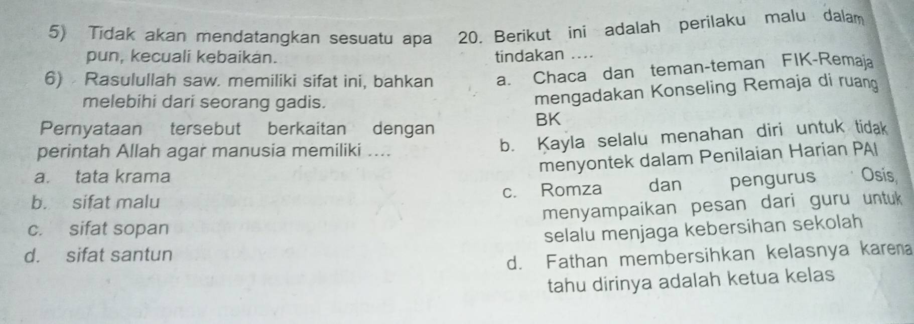 Tidak akan mendatangkan sesuatu apa 20. Berikut ini adalah perilaku malu dalam
pun, kecuali kebaikán. tindakan ....
6) Rasulullah saw. memiliki sifat ini, bahkan
a. Chaca dan teman-teman FIK-Remaja
melebihi dari seorang gadis.
mengadakan Konseling Remaja di ruang
Pernyataan tersebut berkaitan dengan
BK
perintah Allah agar manusia memiliki ....
b. Kayla selalu menahan diri untuk tidak
menyontek dalam Penilaian Harian PAI
a. tata krama
b. sifat malu c. Romza dan pengurus 、 Osis
menyampaikan pesan dari guru untuk
c. sifat sopan
selalu menjaga kebersihan sekolah
d. sifat santun
d. Fathan membersihkan kelasnya karena
tahu dirinya adalah ketua kelas