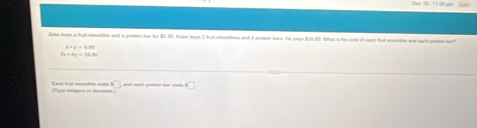 Dec 30 - 11:00 pm Las 
Jake buys a fruit smoothie and a proten bar for $5.90. Kobe buys 2 fruit smoothies and 4 proten bars. He pays $16.80. What is the cost of each fruit smoothe and each protein bur?
x+y=5.30
2x+4y=15.80
Each bust smontie costs 5 □ and each proten bar costs s□ 
(Type megers or decimais)