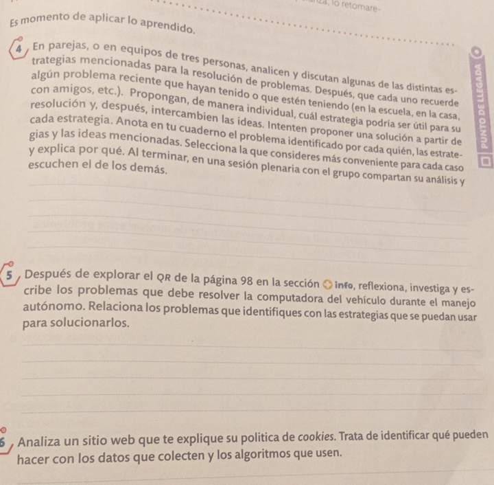 12a, lo retomare- 
Es momento de aplicar lo aprendido. 
4 En parejas, o en equipos de tres personas, analicen y discutan algunas de las distintas es 
trategias mencionadas para la resolución de problemas. Después, que cada uno recuerde 
algún problema reciente que hayan tenido o que estén teniendo (en la escuela, en la casa 
con amigos, etc.). Propongan, de manera individual, cuál estrategia podría ser útil para su 
resolución y, después, intercambien las ideas. Intenten proponer una solución a partir de 
cada estrategia. Anota en tu cuaderno el problema identificado por cada quién, las estrate- 
gias y las ideas mencionadas. Selecciona la que consideres más conveniente para cada caso 
y explica por qué. Al terminar, en una sesión plenaria con el grupo compartan su análisis y 
escuchen el de los demás. 
_ 
_ 
_ 
_ 
_ 
5 , Después de explorar el QR de la página 98 en la sección O info, reflexiona, investiga y es- 
cribe los problemas que debe resolver la computadora del vehículo durante el manejo 
autónomo. Relaciona los problemas que identifiques con las estrategias que se puedan usar 
para solucionarlos. 
_ 
_ 
_ 
_ 
_ 
6 Analiza un sitio web que te explique su politica de cookies. Trata de identificar qué pueden 
_ 
hacer con los datos que colecten y los algoritmos que usen.